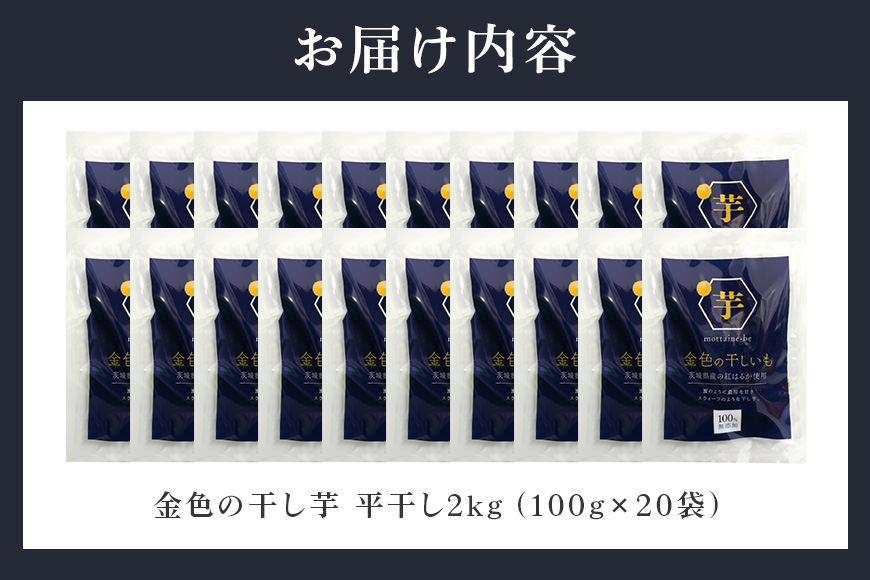 金色の干し芋 平干し 2kg（100g×20袋） 小分け 干し芋 ほし芋 干しいも 2キロ 2000g 2000グラム スイーツ ダイエット 小分け ギフト プレゼント 国産 茨城県産 紅はるか べにはるか さつまいも サツマイモ お芋 おいも おやつ お菓子 和菓子 和スイーツ お取り寄せ 63-B