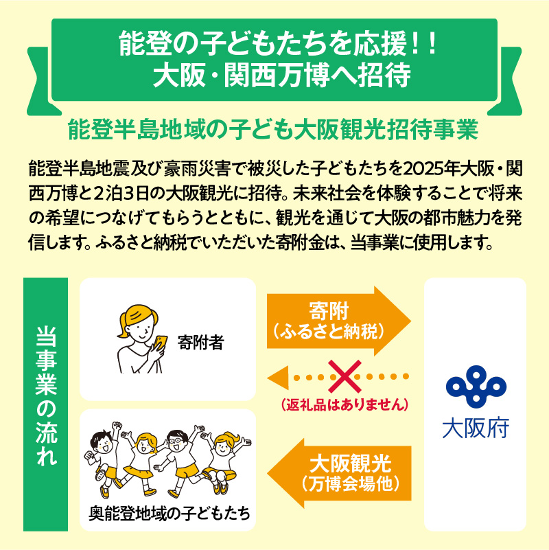 【能登の子どもたちを応援！】大阪府への寄附 5,000円【返礼品なし】【 2025年日本国際博覧会 Expo 2025 Osaka, Kansai, Japan EXPO2025 EXPO 2025 大阪 関西 日本 万博 夢洲 災害支援 被災 子ども応援 能登半島 石川県 大阪万博 関西万博 招待 観光 】