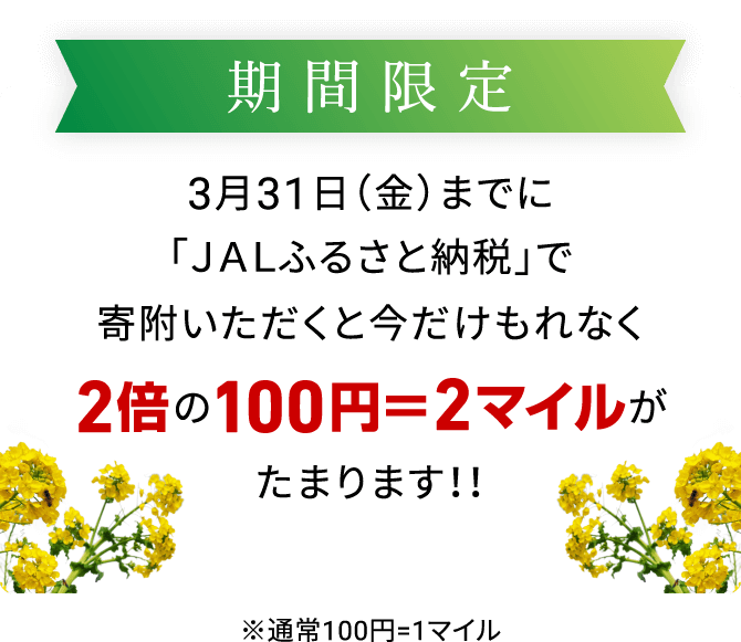 期間限定 3月31日（金）までに「JALふるさと納税」で寄附いただくと今だけもれなく2倍の100円＝2マイルがたまります！！ ※通常100円=1マイル