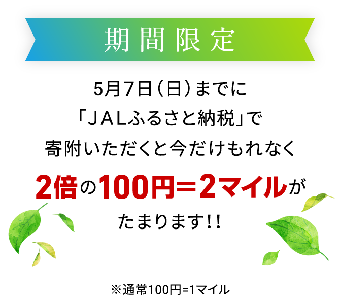 期間限定 5月7日（日）までに「JALふるさと納税」で寄附いただくと今だけもれなく2倍の100円＝2マイルがたまります！！ ※通常100円=1マイル