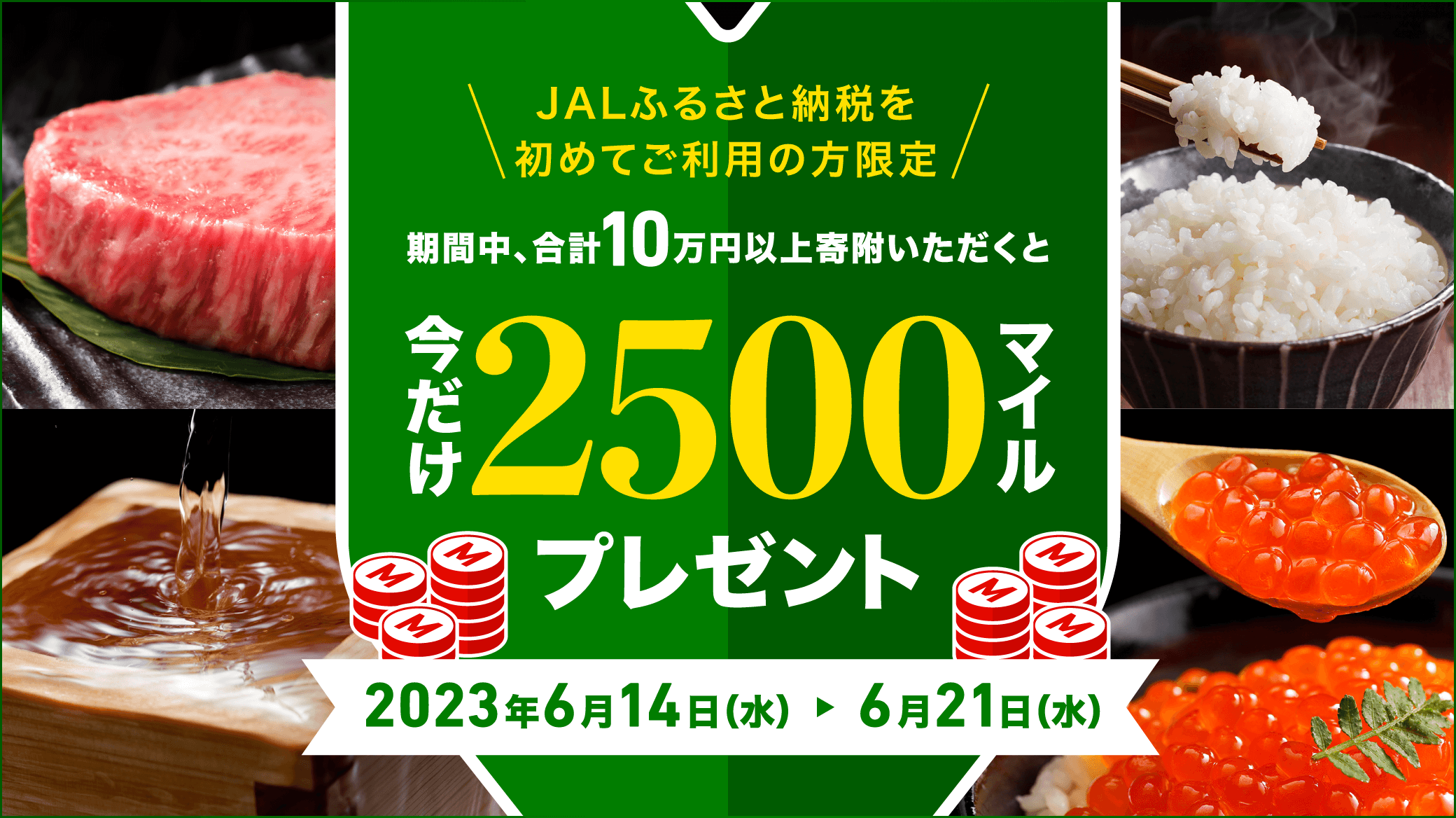 JALふるさと納税を初めてご利用の方限定 期間中、合計10万円以上寄付いただくと今だけ2500マイルプレゼント 2023年6月14日水曜日から6月21日水曜日まで