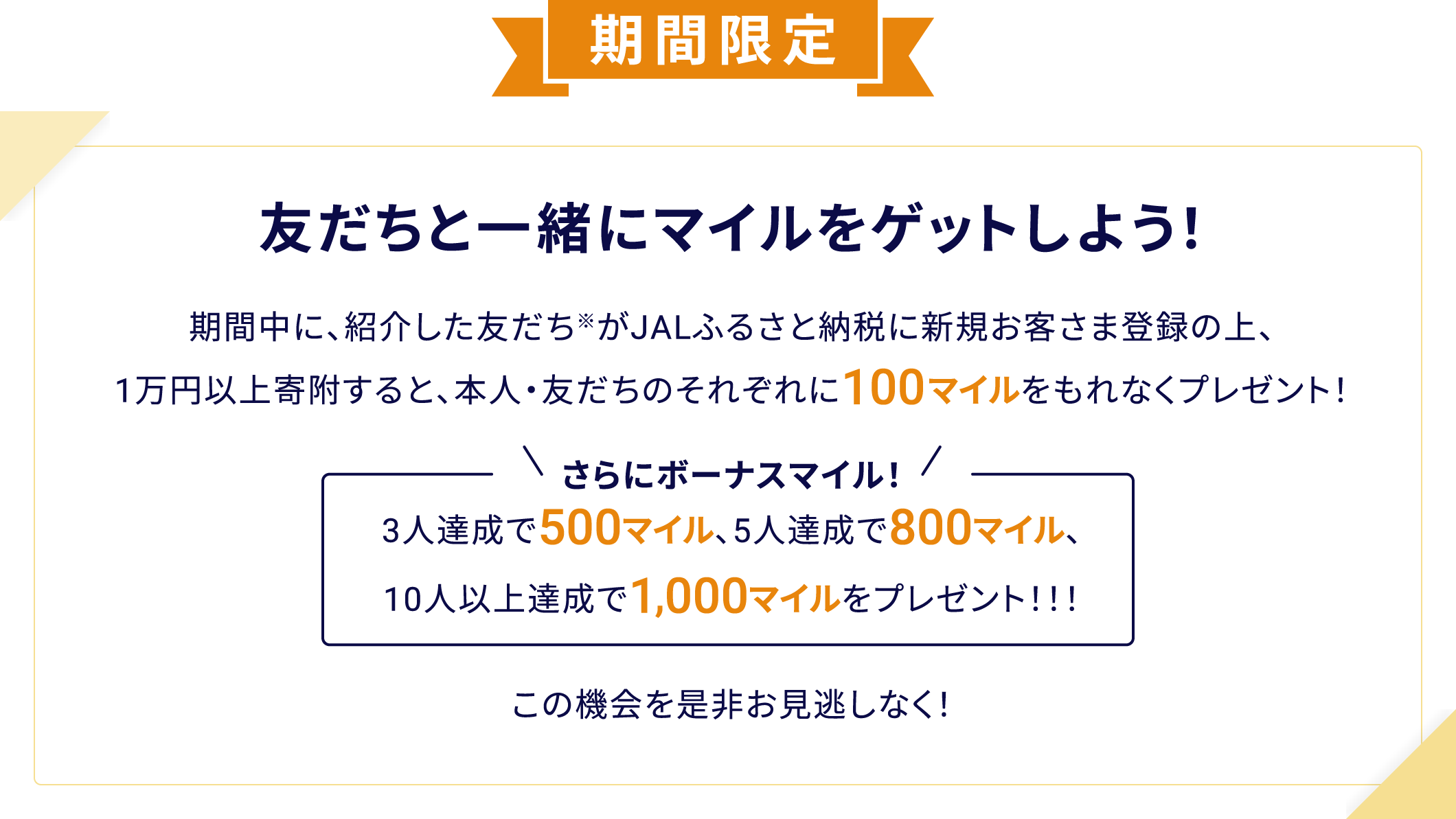 期間限定 友だちと一緒にマイルをゲットしよう！ 期間中に、紹介した友だちがJALふるさと納税に新規お客さま登録をすると100マイルがもれなくもらえるチャンス！※さらにボーナスマイル！3人達成で500マイル、5人達成で800マイル、10人以上達成で1,000マイルをプレゼント！！！紹介された友だちにも通常の積算マイルに加え、100マイルをプレゼント！！！お得にマイルがたまるこの機会を是非お見逃しなく！