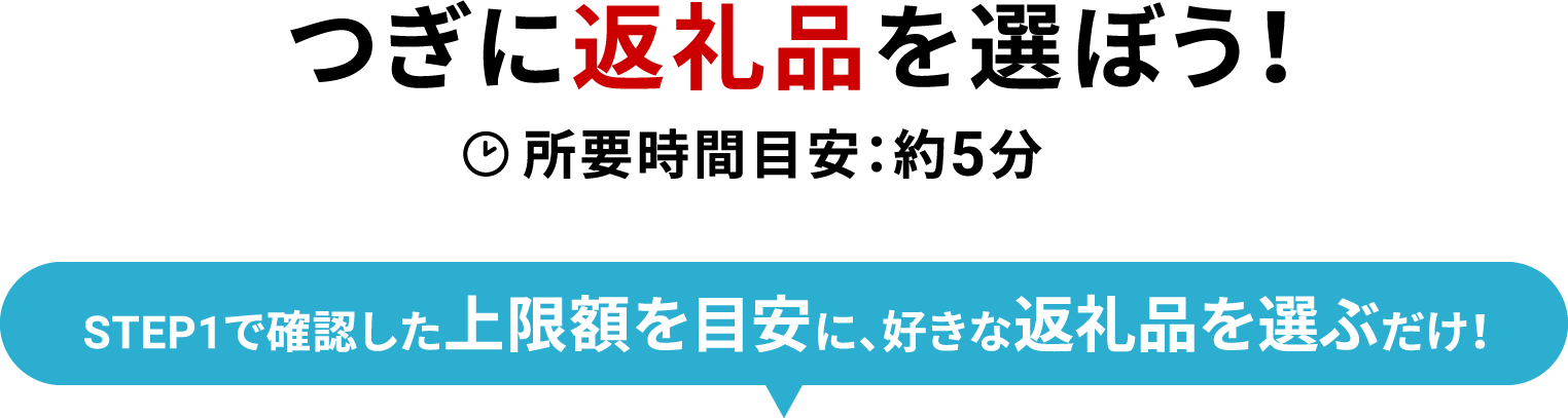 つぎに返礼品を選ぼう！ 所要時間目安：約5分 STEP1で確認した上限額を目安に、好きな返礼品を選ぶだけ！