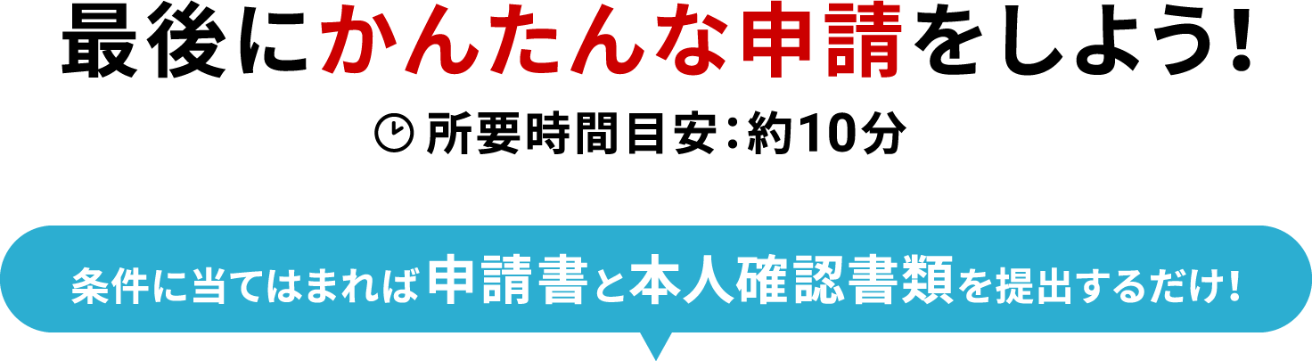 最後にかんたんな申請をしよう！ 所要時間目安：約10分  条件に当てはまれば申請書と本人確認書類を提出するだけ！