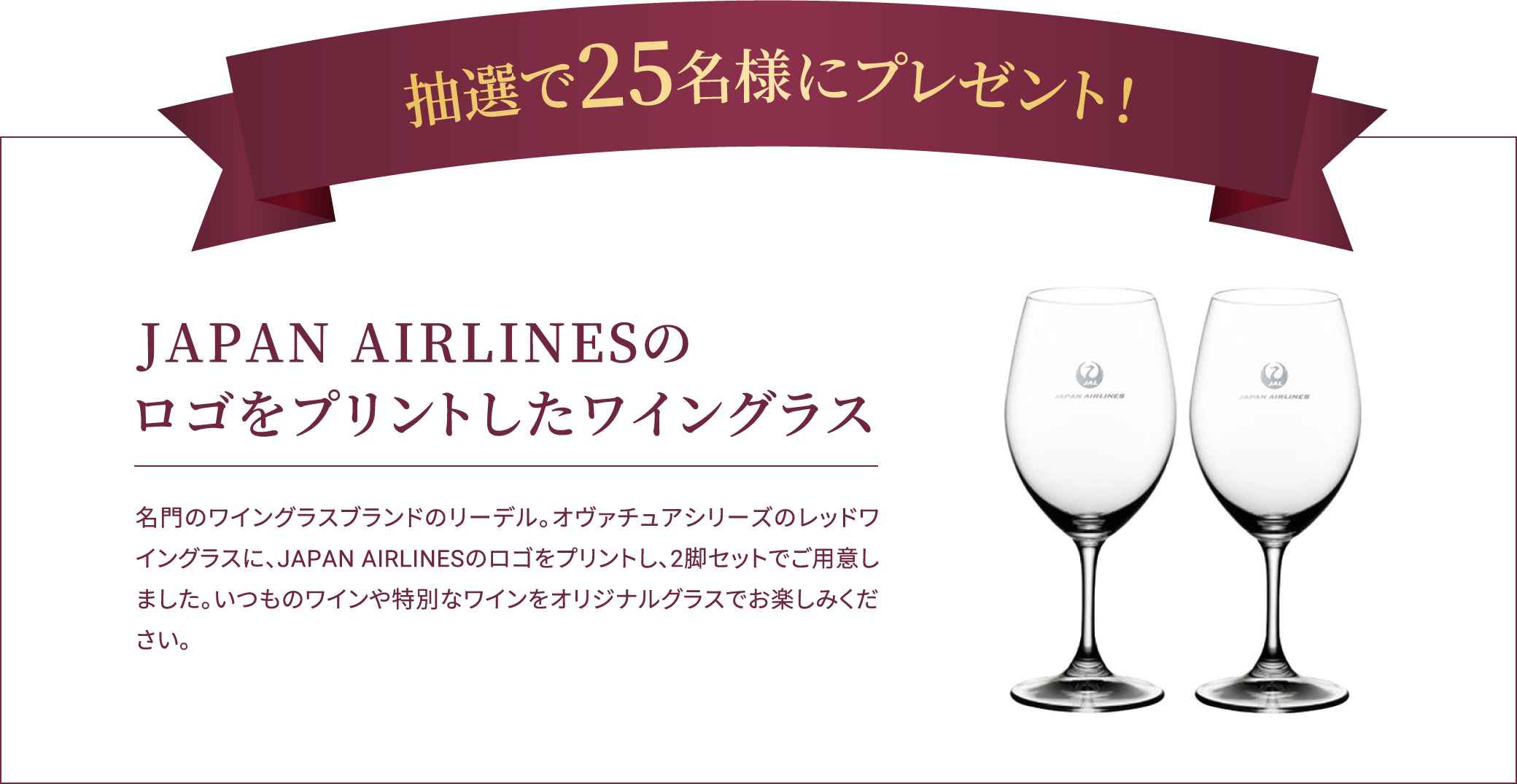 抽選で25名様にプレゼント！ JAPAN AIRLINESのロゴをプリントしたワイングラス 名門のワイングラスブランドのリーデル。オヴァチュアシリーズのレッドワイングラスに、JAPAN AIRLINESのロゴをプリントし、2脚セットでご用意しました。いつものワインや特別なワインをオリジナルグラスでお楽しみください。