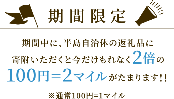 期間限定 期間中に、半島自治体の返礼品に寄附いただくと今だけもれなく2倍の100円＝2マイルがたまります！！ ※通常100円=1マイル