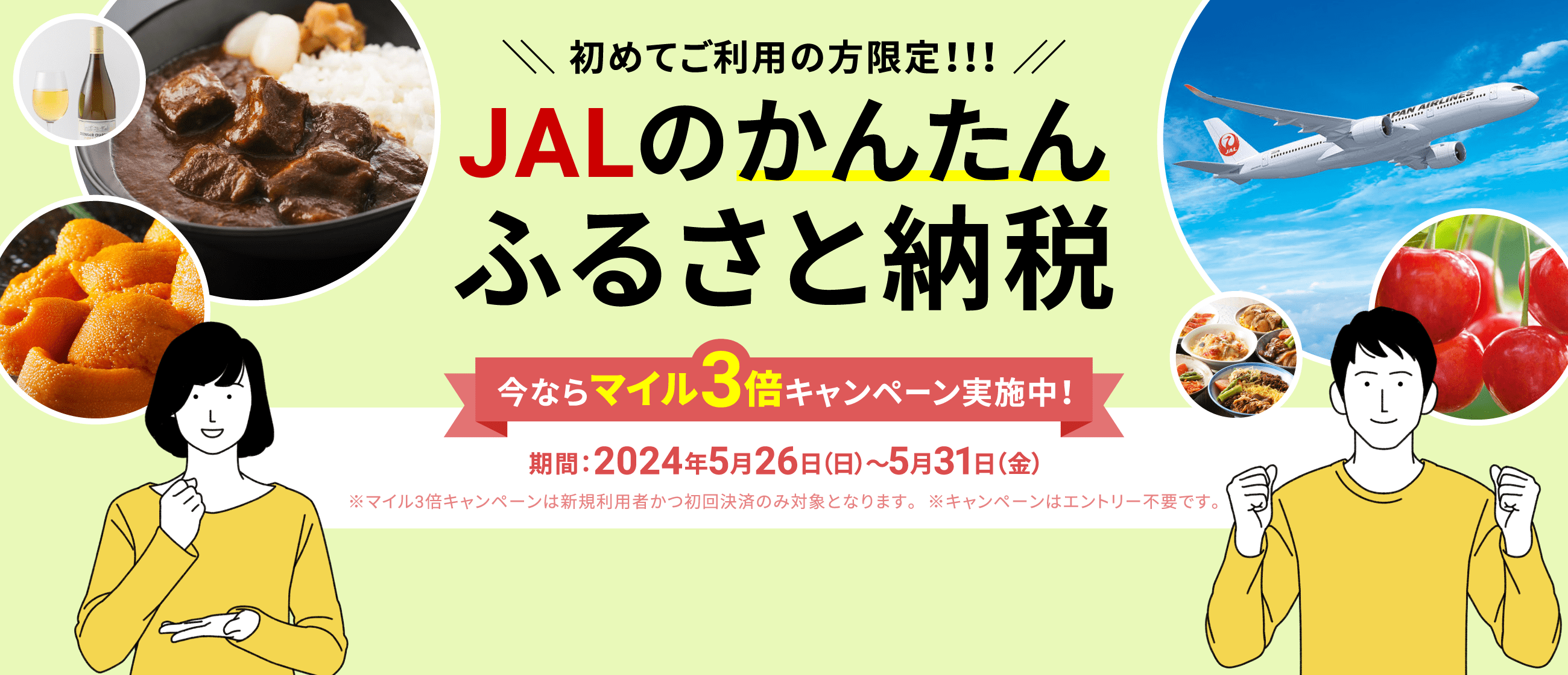 初めてご利用の方限定!!!JALのかんたんふるさと納税 今ならマイル3倍キャンペーン実施中！ 期間：2024年5月26日（日）～5月31日（金） ※マイル3倍キャンペーンは新規利用者かつ初回決済のみ対象となります。※キャンペーンはエントリー不要です。