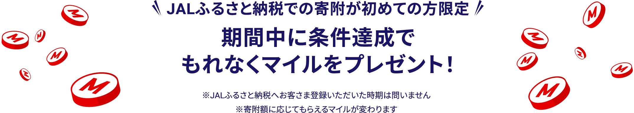 JALふるさと納税での寄附が初めての方限定 期間中に条件達成でもれなくマイルをプレゼント! ※JALふるさと納税へお客さま登録いただいた時期は問いません ※寄附額に応じてもらえるマイルが変わります