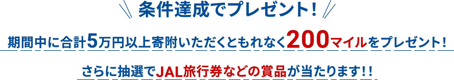 条件達成でプレゼント！期間中に5万円以上寄附いただくともれなく200マイルをプレゼント！
                            さらに抽選でJAL旅行券などの賞品が当たります！！