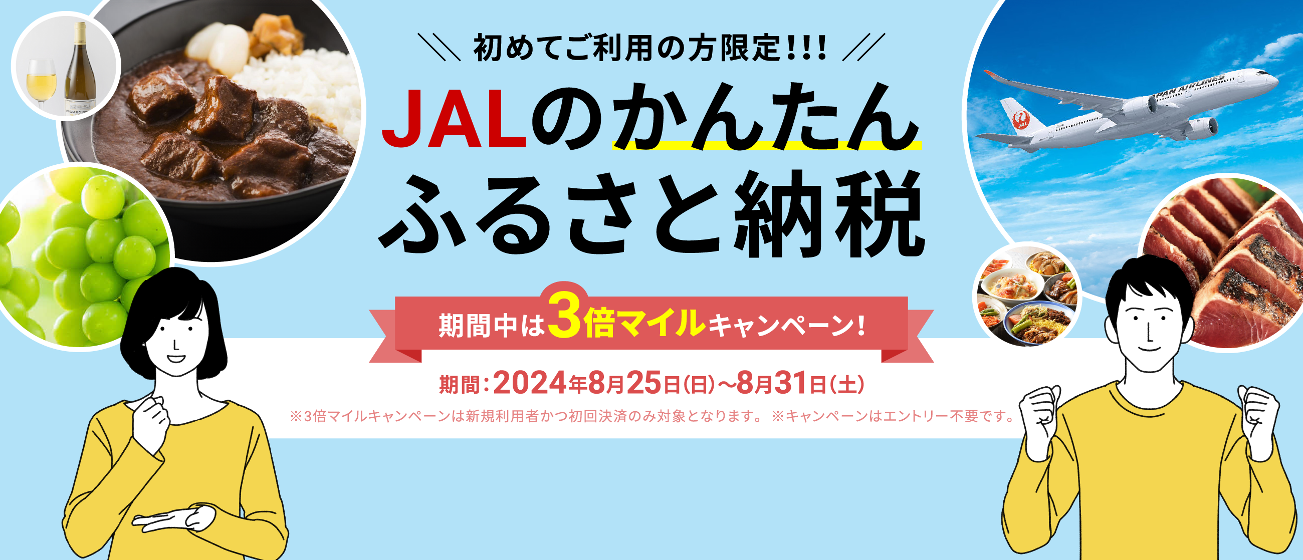 初めてご利用の方限定!!!JALのかんたんふるさと納税 今ならマイル3倍キャンペーン実施中！ 期間：2024年8月25日（日）～8月31日（土） ※マイル3倍キャンペーンは新規利用者かつ初回決済のみ対象となります。※キャンペーンはエントリー不要です。