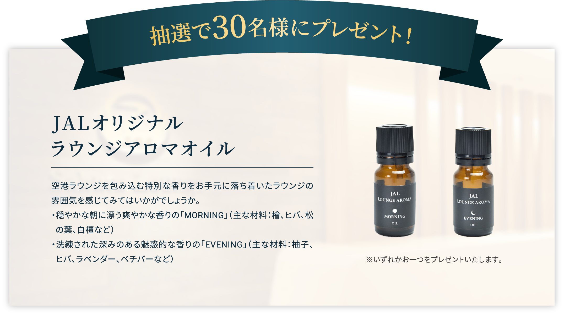 抽選で30名様にプレゼント！ JALオリジナル
                        ラウンジアロマオイル 空港ラウンジを包み込む特別な香りをお手元に落ち着いたラウンジの雰囲気を感じてみてはいかがでしょうか。
                        ・穏やかな朝に漂う爽やかな香りの「MORNING」（主な材料：檜、ヒバ、松の葉、白檀など）・洗練された深みのある魅惑的な香りの「EVENING」（主な材料：柚子、ヒバ、ラベンダー、ベチバーなど） ※いずれかお一つをプレゼントいたします。