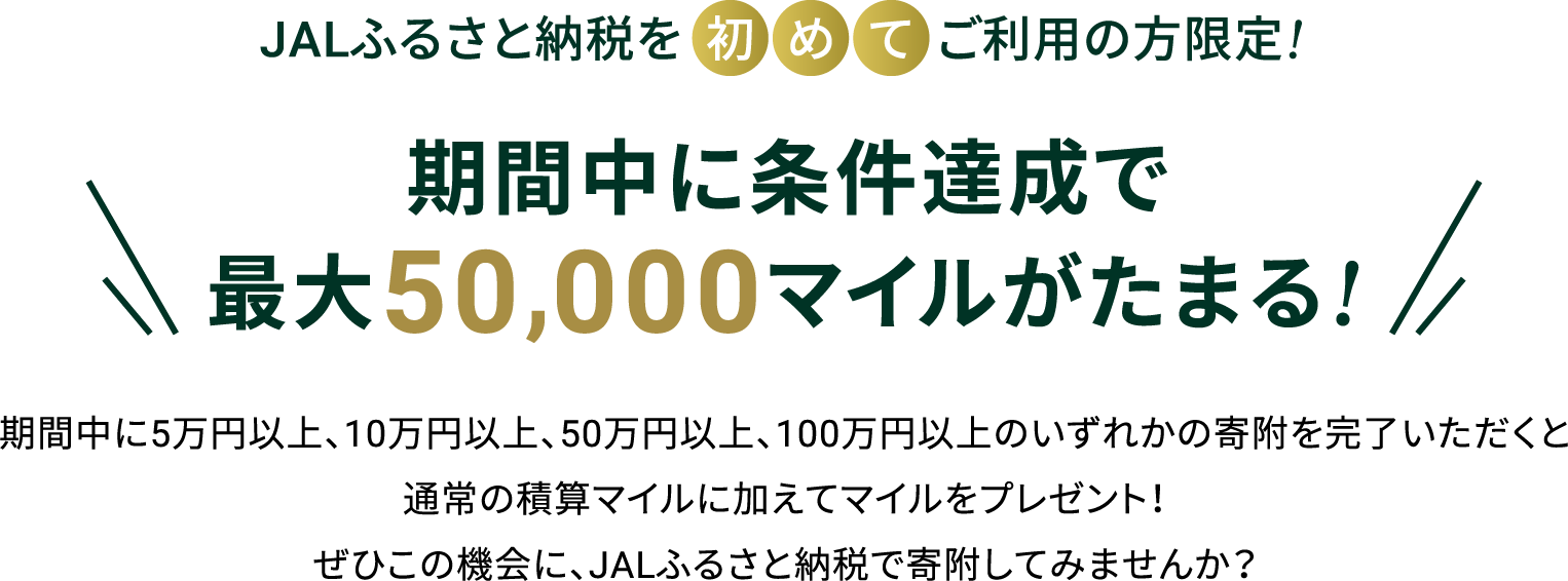 期間中に5万円以上、10万円以上、50万円以上、100万円以上のいずれかの寄附を完了いただくと通常の積算マイルに加えてマイルをプレゼント！ぜひこの機会に、JALふるさと納税で寄附してみませんか？