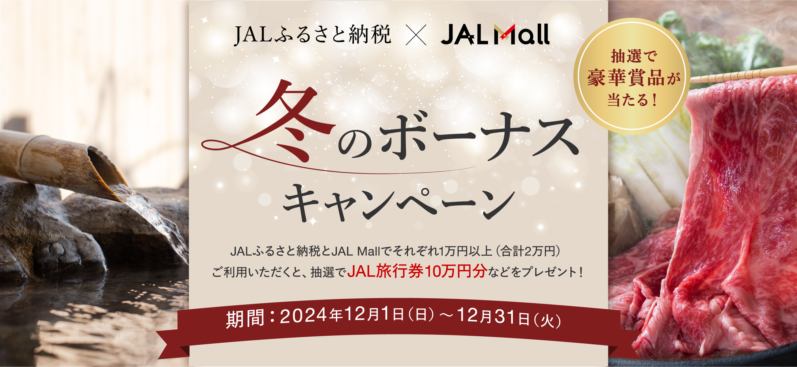 JALふるさと納税×JAL Mall 冬のボーナスキャンペーン JALふるさと納税とJAL Mallでそれぞれ1万円以上（合計2万円）ご利用いただくと、抽選でJAL旅行券10万円分などをプレゼント！ 期間：2024年12月1日（日）〜12月31日（火）