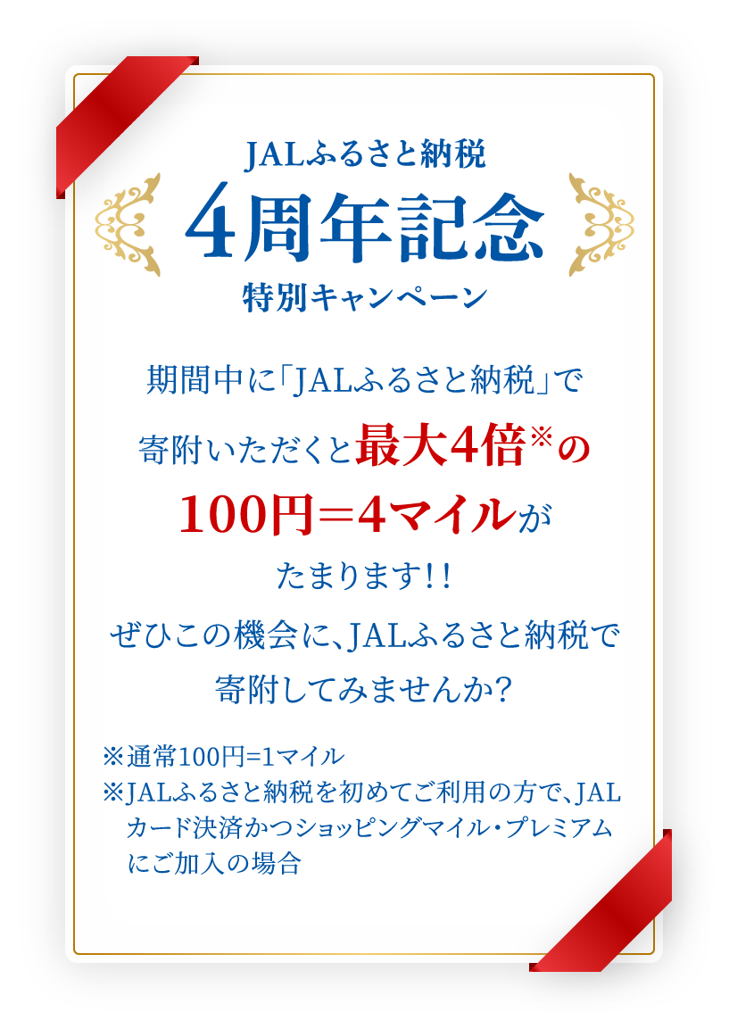 JALふるさと納税4周年記念特別キャンペーン 期間中に「JALふるさと納税」で寄附いただくと最大4倍※の100円＝4マイルがたまります！！ぜひこの機会に、JALふるさと納税で寄附してみませんか？※通常100円=1マイル※JALふるさと納税を初めてご利用の方で、JALカード決済かつショッピングマイル・プレミアムにご加入の場合