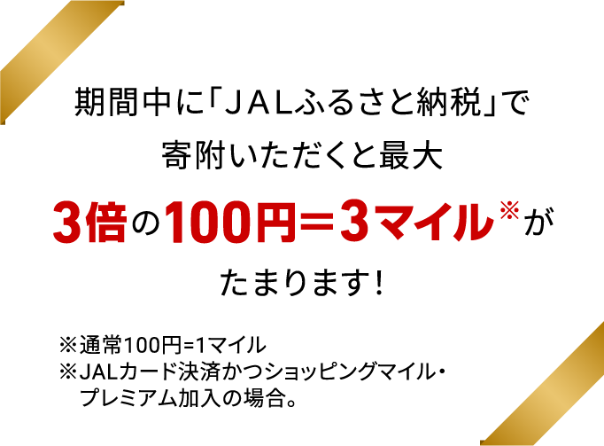 期間中に「ＪＡＬふるさと納税」で寄附いただくと最大3倍※の100円＝3マイルがたまります！※通常100円=1マイル
                                ※JALカード決済かつショッピングマイル・プレミアム加入の場合