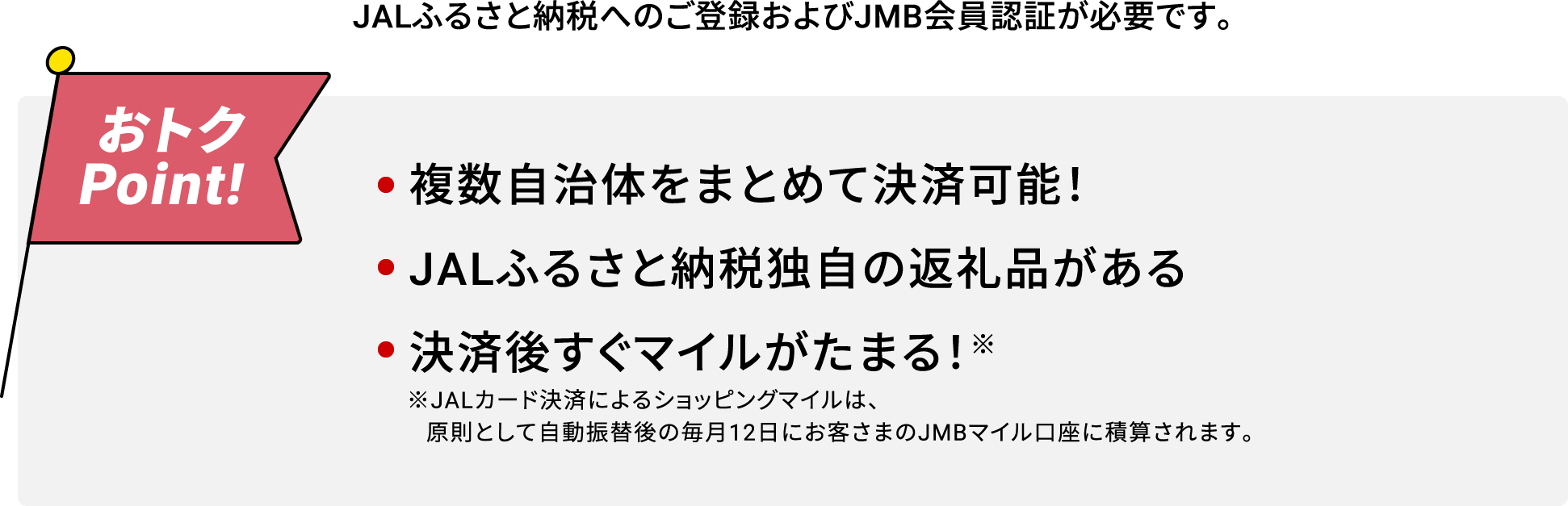 JALふるさと納税へのご登録およびJMB会員認証が必要です。おトクPoint! 複数自治体をまとめて決済可能！JALふるさと納税独自の返礼品がある決済後すぐマイルがたまる！※ ※JALカード決済によるショッピングマイルは、原則として自動振替後の毎月12日にお客さまのJMBマイル口座に積算されます。