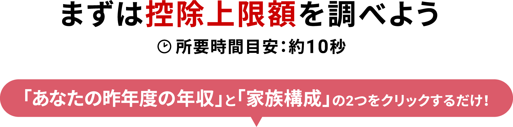 まずは控除上限額を調べよう 所要時間目安：約10秒 「あなたの昨年度の年収」と「家族構成」の2つをクリックするだけ！