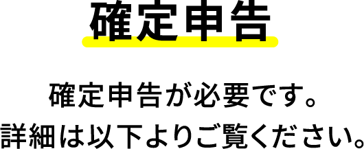確定申告 確定申告が必要です。詳細は以下よりご覧ください。