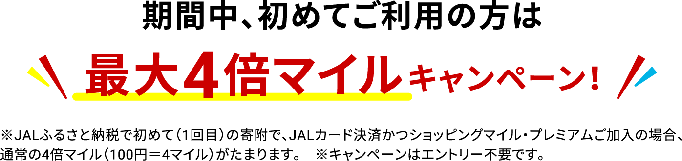 期間中、初めてご利用の方は最大4倍マイルキャンペーン！ ※JALふるさと納税で初めて（1回目）の寄附で、JALカード決済かつショッピングマイル・プレミアムご加入の場合、通常の4倍マイル（100円＝4マイル）がたまります。※キャンペーンはエントリー不要です。