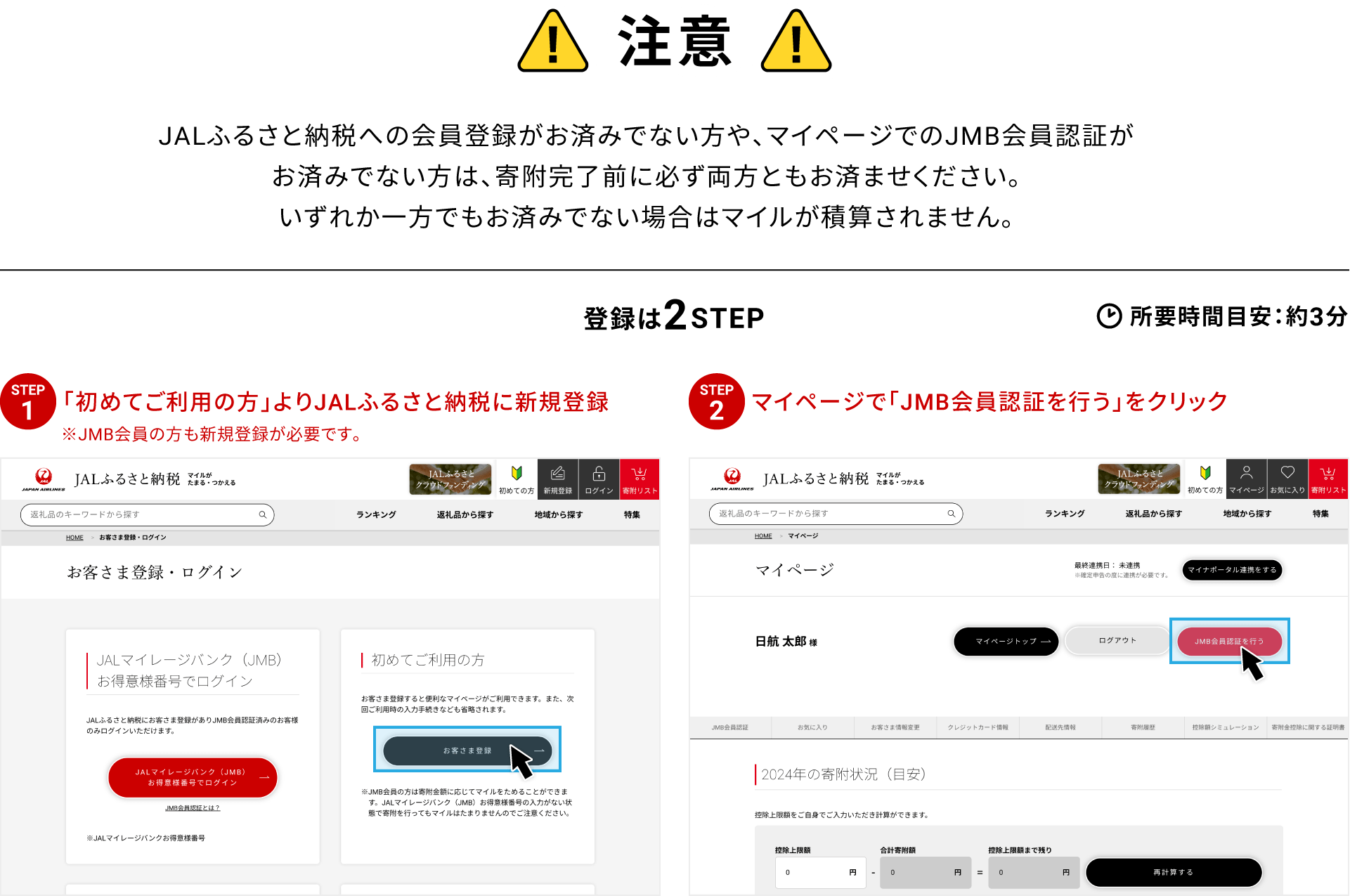 注意 JALふるさと納税への会員登録がお済みでない方や、マイページでのJMB会員認証がお済みでない方は、寄附完了前に必ず両方ともお済ませください。いずれか一方でもお済みでない場合はマイルが積算されません。登録は2STEP 所要時間目安：約3分 STEP01 初めてご利用の方よりJALふるさと納税に新規登録 ※JMB会員の方も新規登録が必要です STEP02 マイページで「JMB会員認証を行う」をクリック