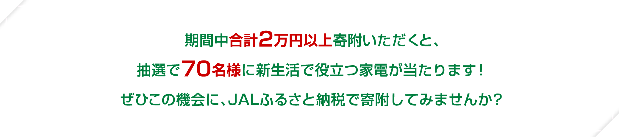 期間中合計2万円以上寄附いただくと、抽選で70名様に新生活で役立つ家電が当たります！ぜひこの機会に、JALふるさと納税で寄附してみませんか？