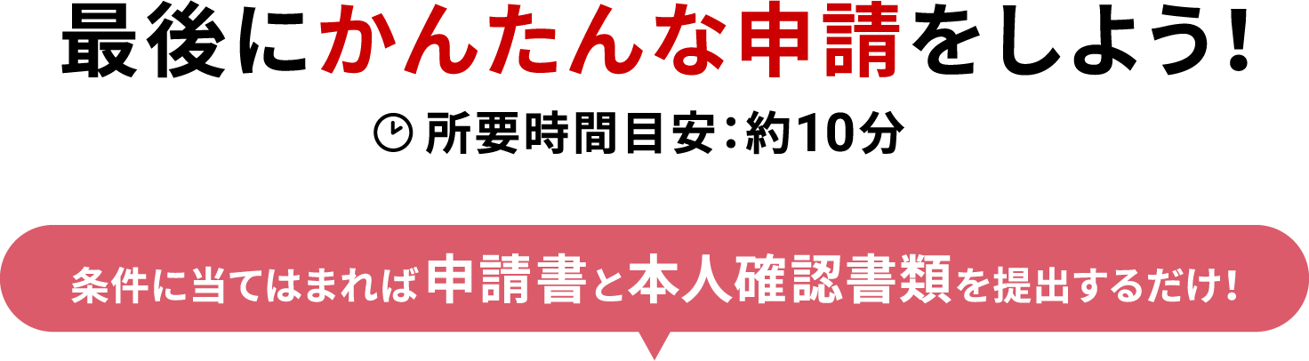 最後にかんたんな申請をしよう！ 所要時間目安：約10分  条件に当てはまれば申請書と本人確認書類を提出するだけ！