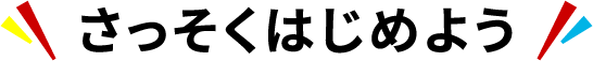 ＼ さっそくはじめよう ／
                                