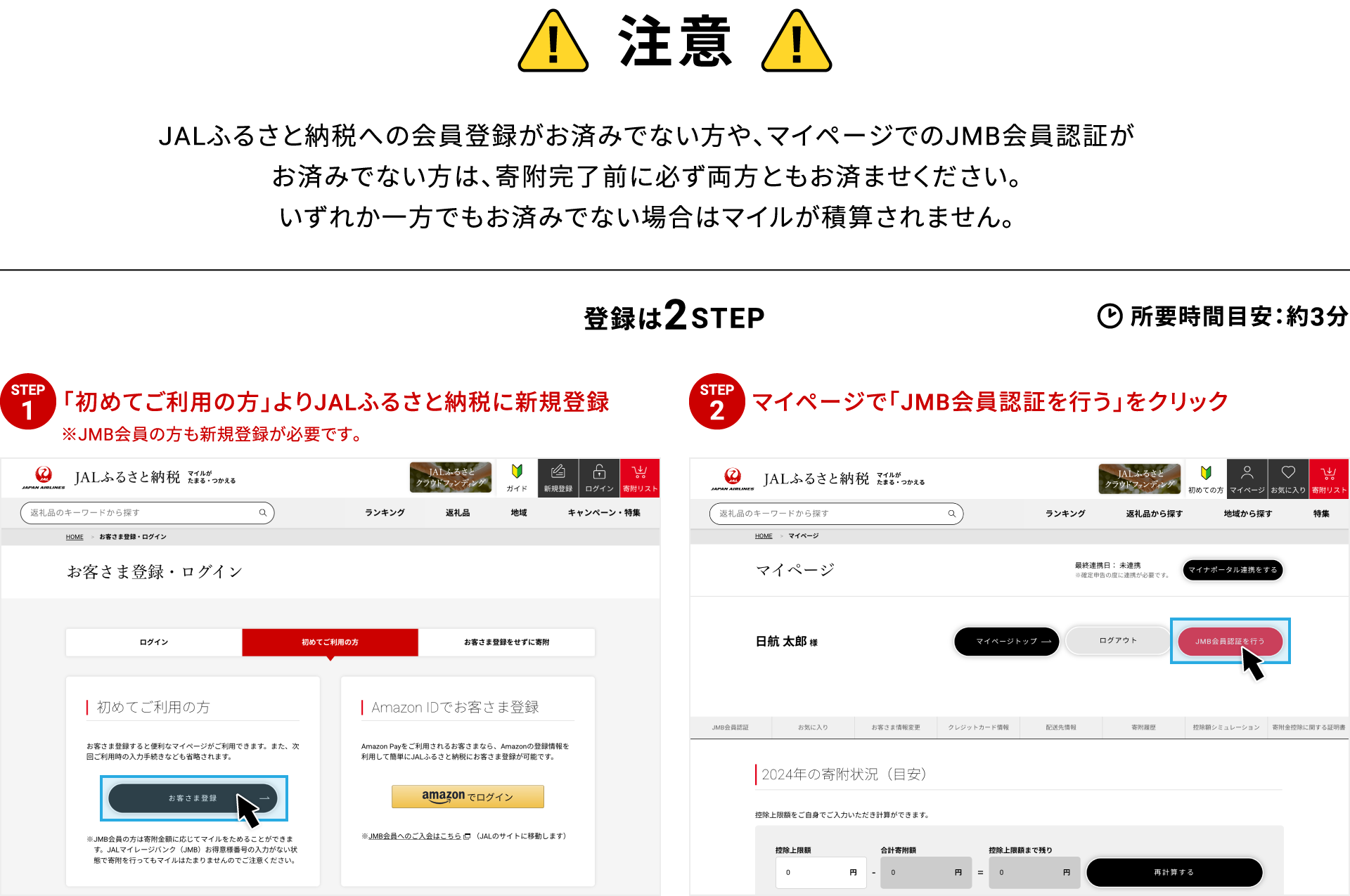 注意 JALふるさと納税への会員登録がお済みでない方や、マイページでのJMB会員認証がお済みでない方は、寄附完了前に必ず両方ともお済ませください。いずれか一方でもお済みでない場合はマイルが積算されません。登録は2STEP 所要時間目安：約3分 STEP01 初めてご利用の方よりJALふるさと納税に新規登録 ※JMB会員の方も新規登録が必要です STEP02 マイページで「JMB会員認証を行う」をクリック