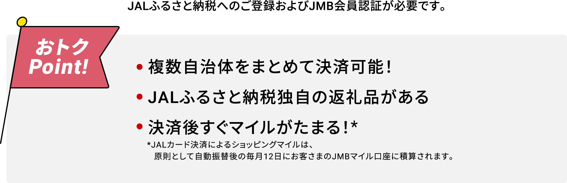 JALふるさと納税へのご登録およびJMB会員認証が必要です。おトクPoint! 複数自治体をまとめて決済可能！JALふるさと納税独自の返礼品がある決済後すぐマイルがたまる！※ ※JALカード決済によるショッピングマイルは、原則として自動振替後の毎月12日にお客さまのJMBマイル口座に積算されます。