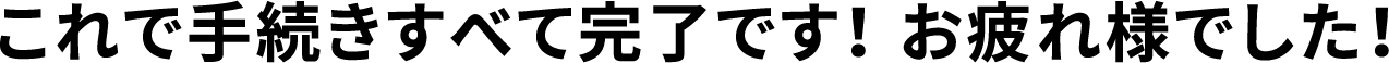これで手続きすべて完了です！ お疲れ様でした！