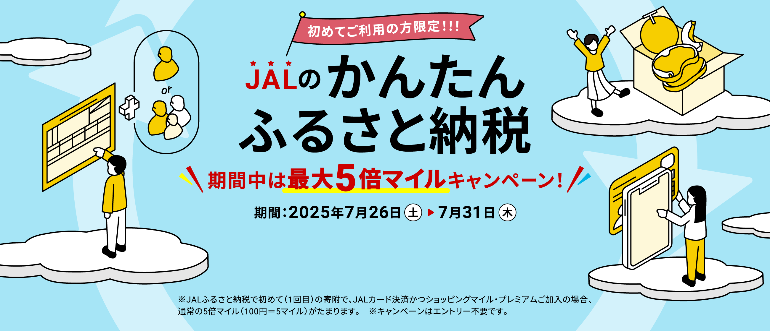 初めてご利用の方限定!!!JALのかんたんふるさと納税 期間中は最大5倍マイルキャンペーン！ 期間：2025年7月26日（土）～7月31日（木） ※JALふるさと納税で初めて（1回目）の寄附で、JALカード決済かつショッピングマイル・プレミアムご加入の場合、通常の5倍マイル（100円＝5マイル）がたまります。　※キャンペーンはエントリー不要です。