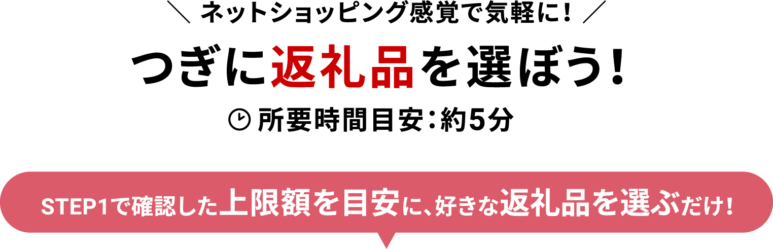つぎに返礼品を選ぼう！ 所要時間目安：約5分 STEP1で確認した上限額を目安に、好きな返礼品を選ぶだけ！