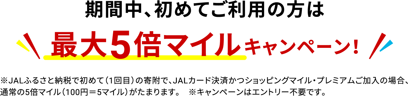期間中、初めてご利用の方は最大5倍マイルキャンペーン！※JALふるさと納税で初めて（1回目）の寄附で、JALカード決済かつショッピングマイル・プレミアムご加入の場合、通常の5マイル（100円＝5マイル）がたまります。※キャンペーンはエントリー不要です。