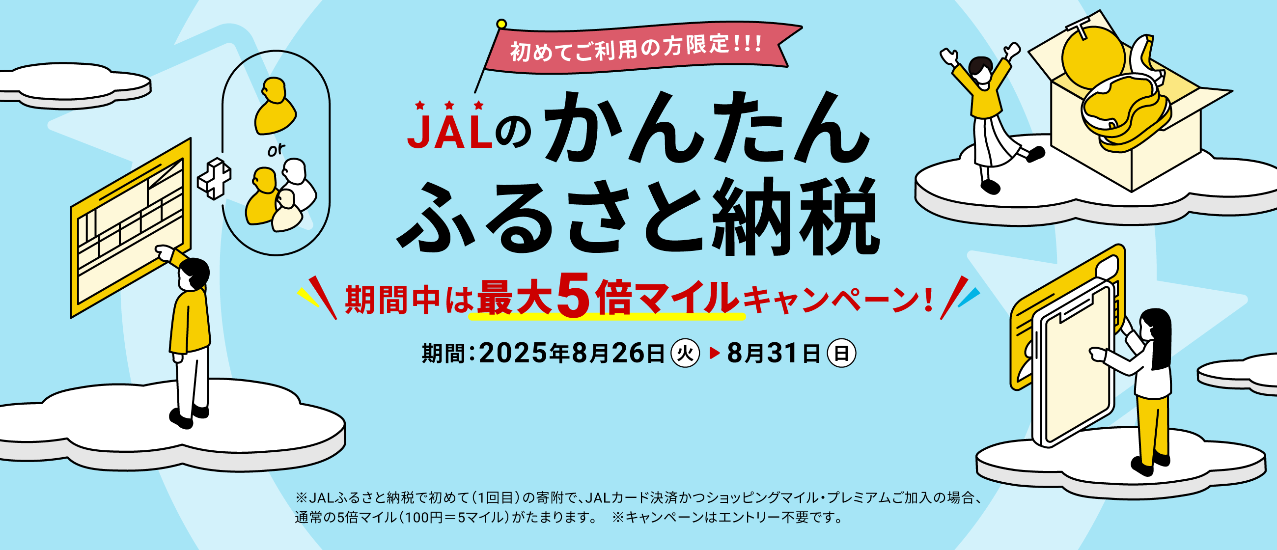 初めてご利用の方限定!!!JALのかんたんふるさと納税 期間中は最大5倍マイルキャンペーン！ 期間：2025年8月26日（火）～8月31日（日） ※JALふるさと納税で初めて（1回目）の寄附で、JALカード決済かつショッピングマイル・プレミアムご加入の場合、通常の5倍マイル（100円＝5マイル）がたまります。　※キャンペーンはエントリー不要です。