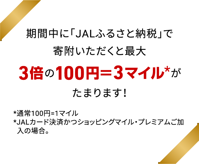 期間中に「JALふるさと納税」で寄附いただくと最大3倍の100円＝3マイル※がたまります！※通常100円=1マイル※JALカード決済かつショッピングマイル・プレミアムご加入の場合。