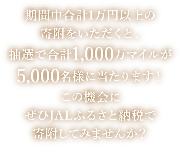 期間中合計1万円以上の寄附をいただくと、抽選で合計1,000万マイルが5,000名様に当たります！この機会にぜひJALふるさと納税で寄附してみませんか？