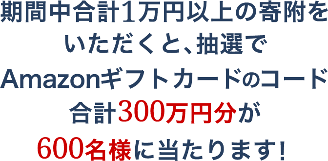 期間中合計1万円以上の寄附をいただくと、抽選でAmazonギフトカードのコード合計300万円分が600名様に当たります！
