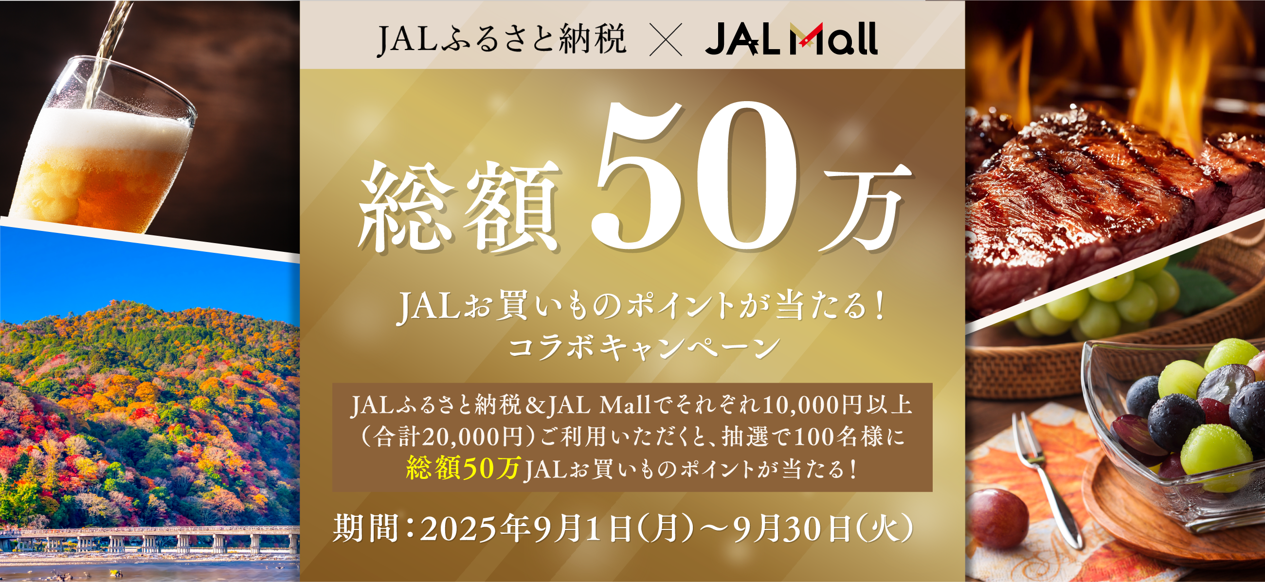 JALふるさと納税×JAL Mall 総額50万 JALお買いものポイントが当たる！ コラボキャンペーン JALふるさと納税＆JAL Mallでそれぞれ10,000円以上（合計20,000円）ご利用いただくと、抽選で100名様に総額50万JALお買いものポイントが当たる！ 期間：2025年9月1日（月）～9月30日（火）