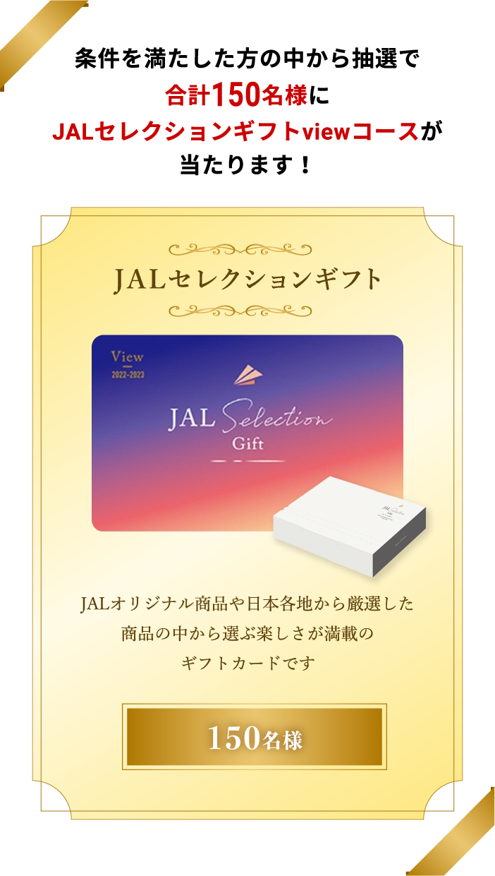 条件を満たした方の中から抽選で合計150名様にJALセレクションギフトviewコースが当たります！JALセレクションギフトJALオリジナル商品や日本各地から厳選した商品の中から選ぶ楽しさが満載のギフトカードです 150名様