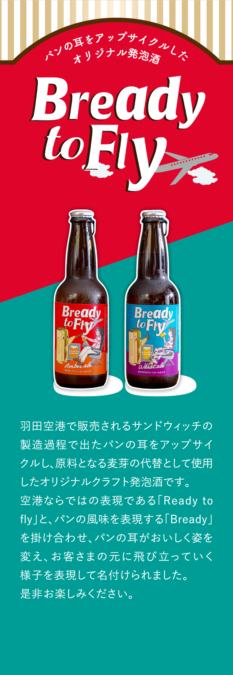 パンの耳をアップサイクルしたオリジナル発泡酒 羽田空港で販売されるサンドウィッチの製造過程で出たパンの耳をアップサイクルし、原料となる麦芽の代替として使用したオリジナルクラフト発泡酒です。空港ならではの表現である「Ready to fly」と、パンの風味を表現する「Bready」を掛け合わせ、パンの耳がおいしく姿を変え、お客さまの元に飛び立っていく様子を表現して名付けられました。是非お楽しみください。