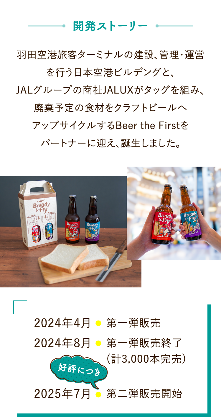 開発ストーリー 羽田空港旅客ターミナルの建設、管理・運営を行う日本空港ビルデングと、JALグループの商社JALUXがタッグを組み、廃棄予定の食材をクラフトビールへアップサイクルするBeer the Firstをパートナーに迎え、誕生しました。2024年4月/第一弾販売 2024年8月/第一弾販売終了(計3,000本完売) 2025年7月/第二弾販売開始