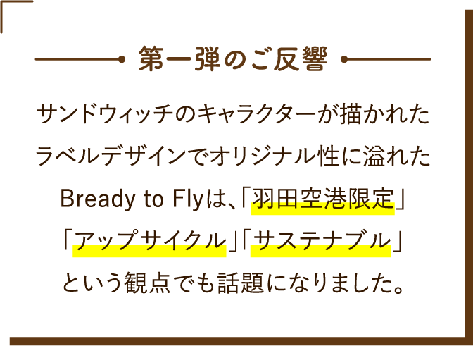 第一弾のご反響 サンドウィッチのキャラクターが描かれたラベルデザインでオリジナル性に溢れたBready to Flyは、「羽田空港限定」「アップサイクル」「サステナブル」という観点でも話題になりました。