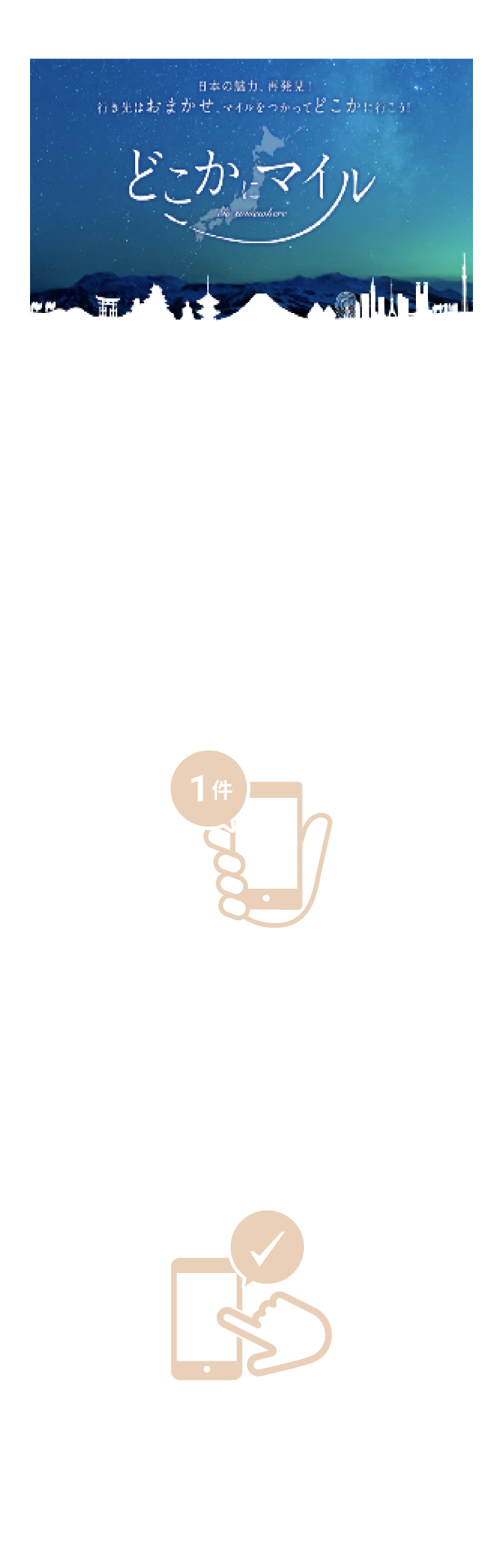 どこかにマイルクーポンとは？国内線特典航空券「どこかにマイル」を1名1回分（往復）ご利用いただける電子クーポンです。＼ 行き先がどこになるかはお楽しみ！ ／条件1 2025年1月1日（水）～9月30日（火）までの期間で1件以上の寄附が完了している方 条件2 キャンペーン期間中にアンケートにご回答いただいた方