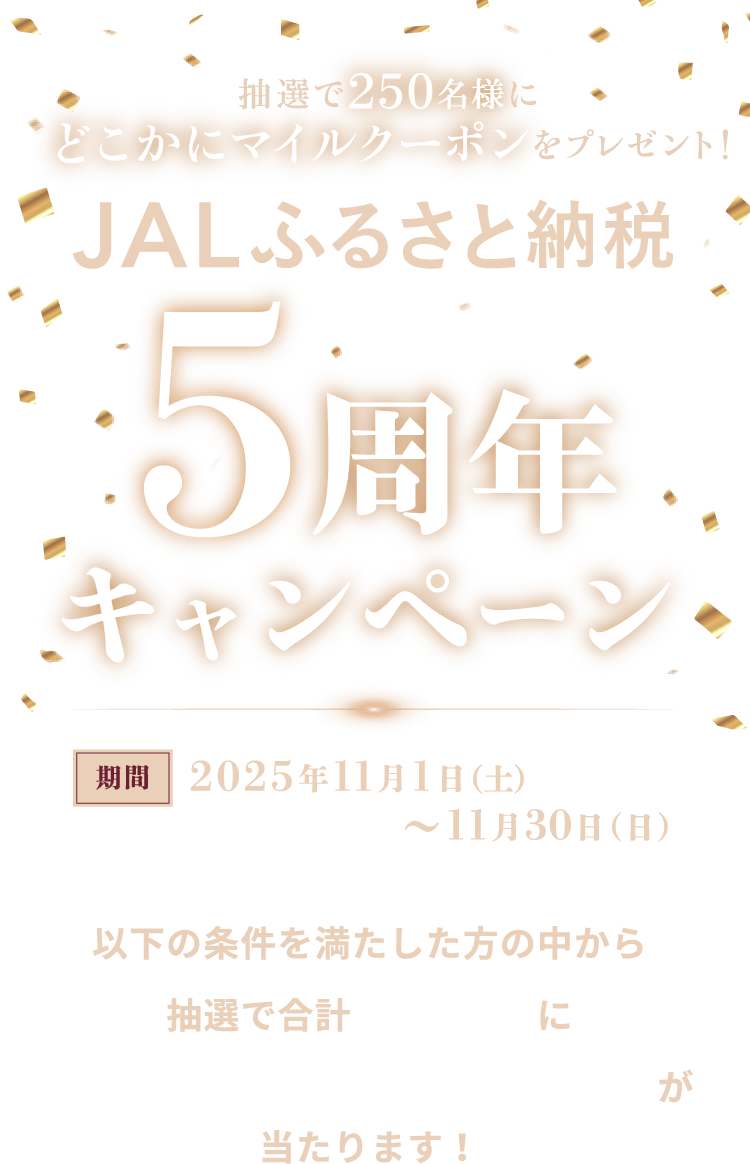 抽選で250名様にどこかにマイルクーポンをプレゼント！ JALふるさと納税5周年キャンペーン 期間2025年1月1日（水）～9月30日（火）以下の条件を満たした方の中から抽選で合計250名様にどこかにマイルクーポンが当たります！