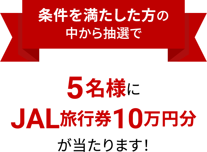 条件を満たした方の中から抽選で5名様にJAL旅行券10万円分が当たります！