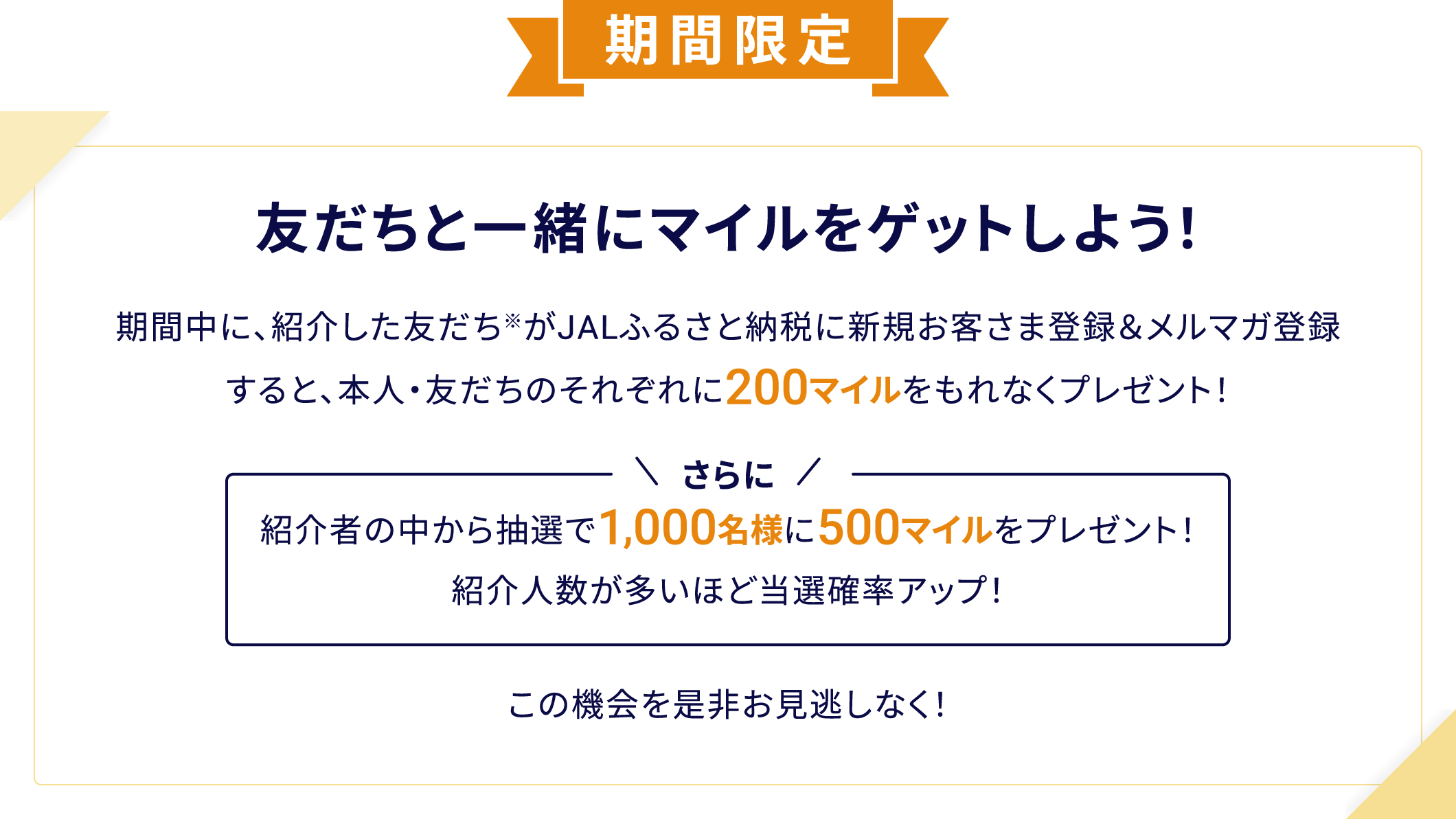 期間限定 友だちと一緒にマイルをゲットしよう！ 期間中に、紹介した友だち※がJALふるさと納税に新規お客さま登録＆メルマガ登録すると、本人・友だちのそれぞれに200マイルをもれなくプレゼント！さらに紹介者の中から抽選で1,000名様に500マイルをプレゼント！紹介人数が多いほど当選確率アップ！ この機会を是非お見逃しなく！