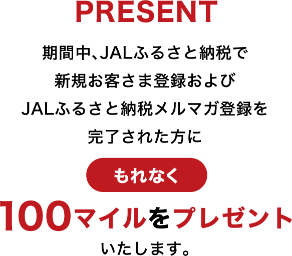 PRESENT 期間中、JALふるさと納税で新規お客さま登録および JALふるさと納税メルマガ登録を完了された方に100マイルをプレゼントいたします。