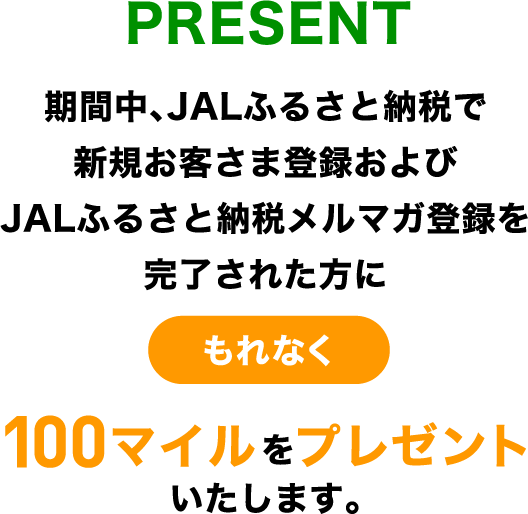 PRESENT 期間中、JALふるさと納税で新規お客さま登録およびJALふるさと納税メルマガ登録を完了された方にもれなく100マイルをプレゼントいたします。