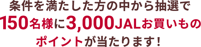 条件を満たした方の中から抽選で150名様に3,000JALお買いものポイントが当たります！