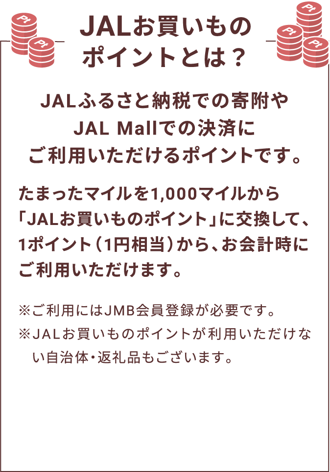 JALお買いものポイントとは？ JALふるさと納税での寄附やJAL Mallでの決済にご利用いただけるポイントです。たまったマイルを1,000マイルから「JALお買いものポイント」に交換して、1ポイント（1円相当）から、お会計時にご利用いただけます。※ご利用にはJMB会員登録が必要です。※JALお買いものポイントが利用いただけない自治体・返礼品もございます。